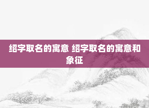 绍字取名的寓意 绍字取名的寓意和象征