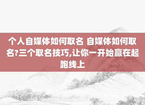 个人自媒体如何取名 自媒体如何取名?三个取名技巧,让你一开始赢在起跑线上