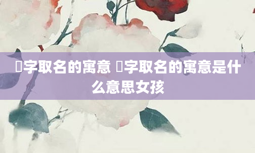 湉字取名的寓意 湉字取名的寓意是什么意思女孩