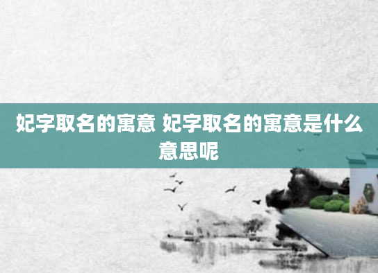 妃字取名的寓意 妃字取名的寓意是什么意思呢
