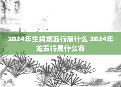 2024年生肖龙五行属什么 2024年龙五行属什么命
