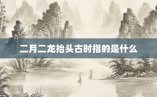 二月二龙抬头古时指的是什么