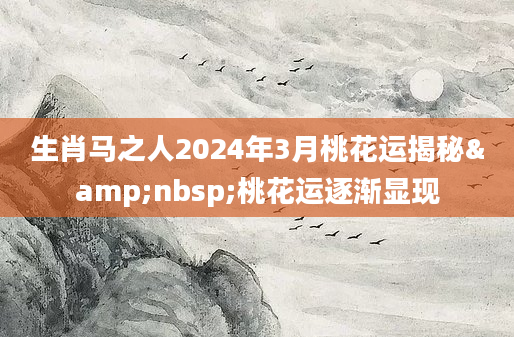 生肖马之人2024年3月桃花运揭秘&nbsp;桃花运逐渐显现