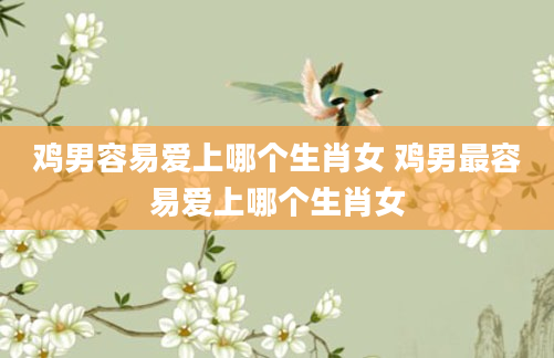 鸡男容易爱上哪个生肖女 鸡男最容易爱上哪个生肖女