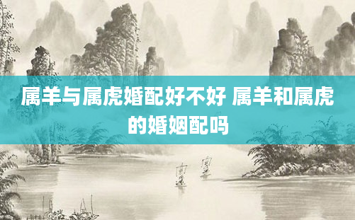 属羊与属虎婚配好不好 属羊和属虎的婚姻配吗