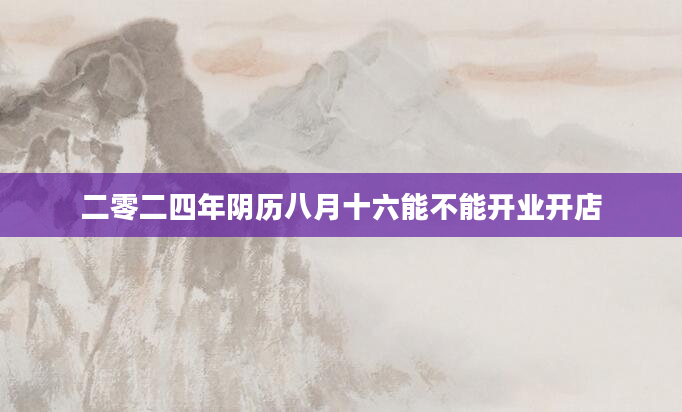 二零二四年阴历八月十六能不能开业开店