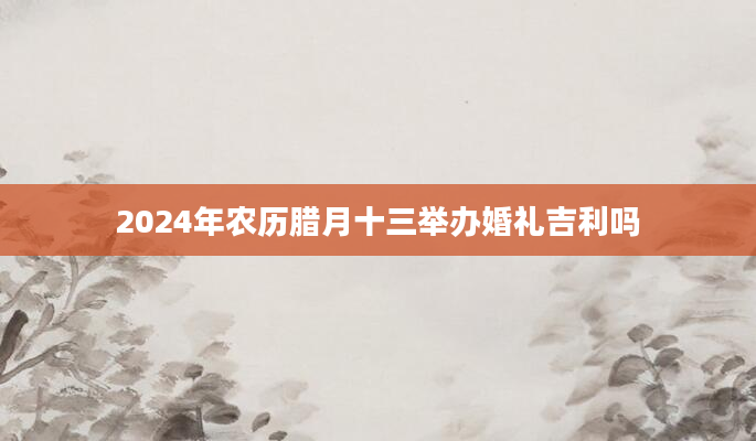2024年农历腊月十三举办婚礼吉利吗