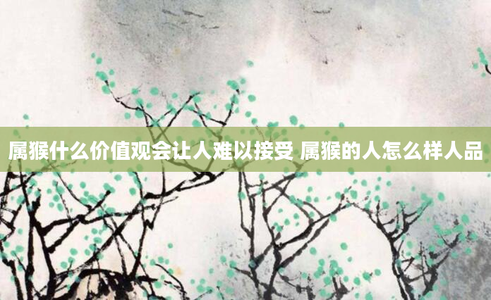 属猴什么价值观会让人难以接受 属猴的人怎么样人品
