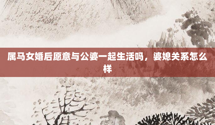 属马女婚后愿意与公婆一起生活吗，婆媳关系怎么样