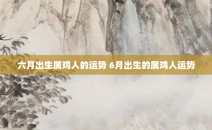 六月出生属鸡人的运势 6月出生的属鸡人运势