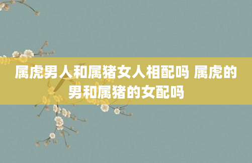 属虎男人和属猪女人相配吗 属虎的男和属猪的女配吗
