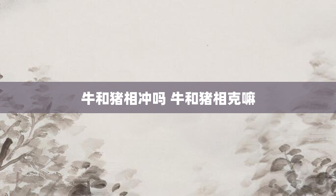 牛和猪相冲吗 牛和猪相克嘛