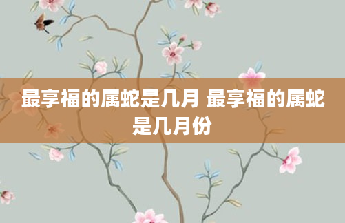 最享福的属蛇是几月 最享福的属蛇是几月份
