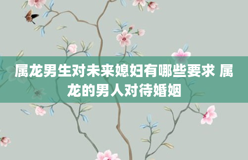 属龙男生对未来媳妇有哪些要求 属龙的男人对待婚姻