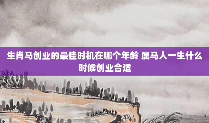 生肖马创业的最佳时机在哪个年龄 属马人一生什么时候创业合适