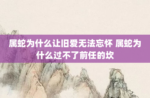 属蛇为什么让旧爱无法忘怀 属蛇为什么过不了前任的坎