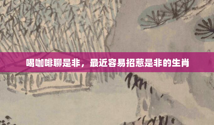 喝咖啡聊是非，最近容易招惹是非的生肖