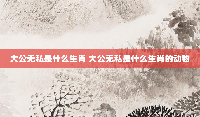 大公无私是什么生肖 大公无私是什么生肖的动物