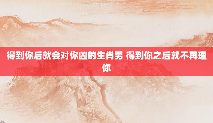 得到你后就会对你凶的生肖男 得到你之后就不再理你