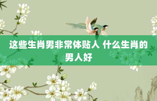 这些生肖男非常体贴人 什么生肖的男人好