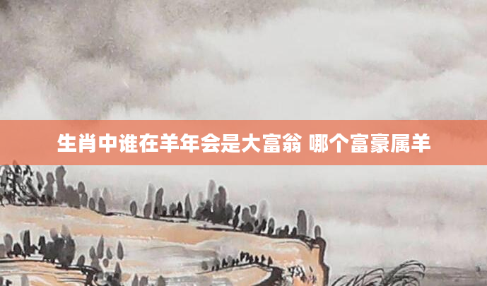 生肖中谁在羊年会是大富翁 哪个富豪属羊