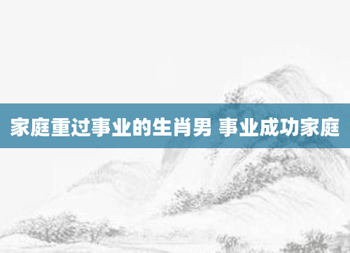 家庭重过事业的生肖男 事业成功家庭