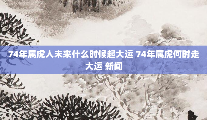 74年属虎人未来什么时候起大运 74年属虎何时走大运 新闻