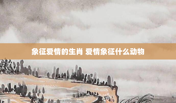 象征爱情的生肖 爱情象征什么动物