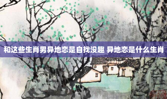和这些生肖男异地恋是自找没趣 异地恋是什么生肖