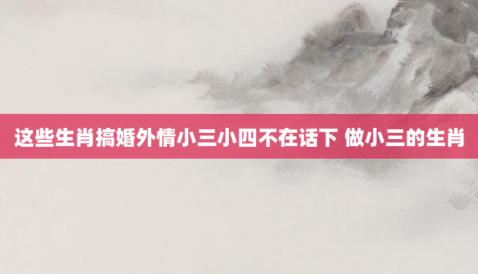 这些生肖搞婚外情小三小四不在话下 做小三的生肖
