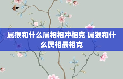 属猴和什么属相相冲相克 属猴和什么属相最相克