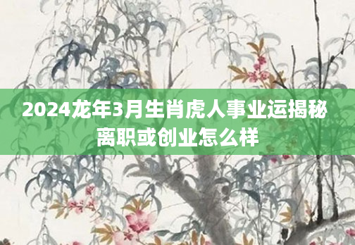 2024龙年3月生肖虎人事业运揭秘 离职或创业怎么样