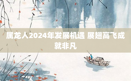 属龙人2024年发展机遇 展翅高飞成就非凡