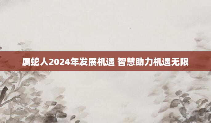 属蛇人2024年发展机遇 智慧助力机遇无限