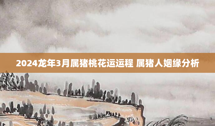 2024龙年3月属猪桃花运运程 属猪人姻缘分析