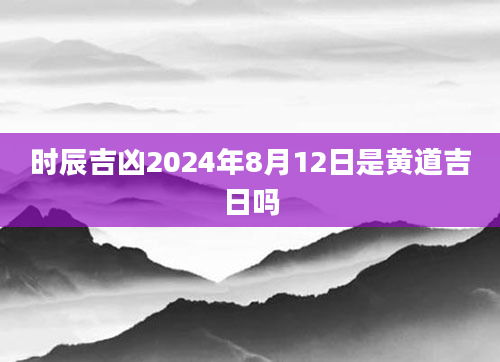 时辰吉凶2024年8月12日是黄道吉日吗
