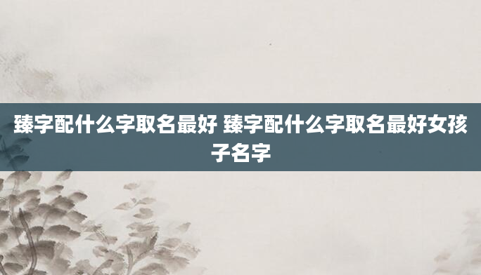 臻字配什么字取名最好 臻字配什么字取名最好女孩子名字