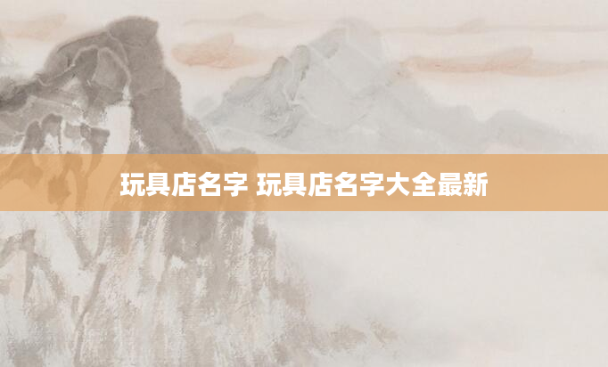 玩具店名字 玩具店名字大全最新