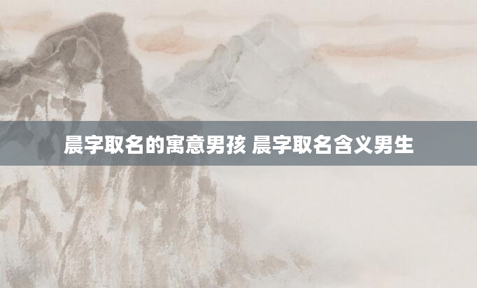 晨字取名的寓意男孩 晨字取名含义男生