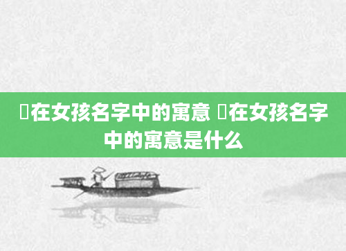 渃在女孩名字中的寓意 渃在女孩名字中的寓意是什么