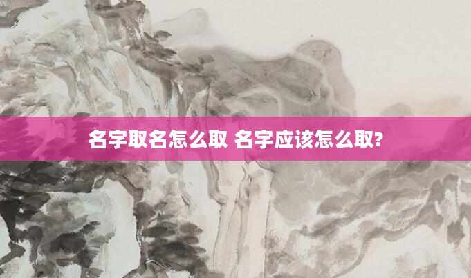 名字取名怎么取 名字应该怎么取?