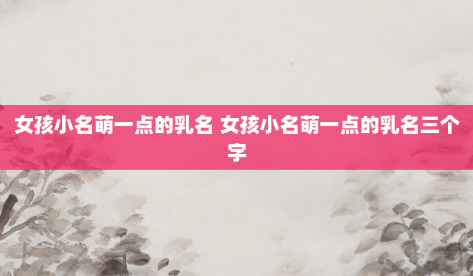 女孩小名萌一点的乳名 女孩小名萌一点的乳名三个字