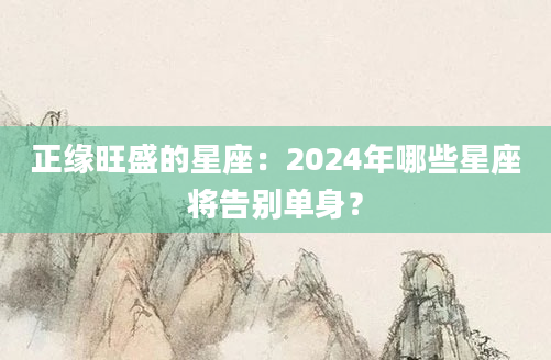 正缘旺盛的星座：2024年哪些星座将告别单身？