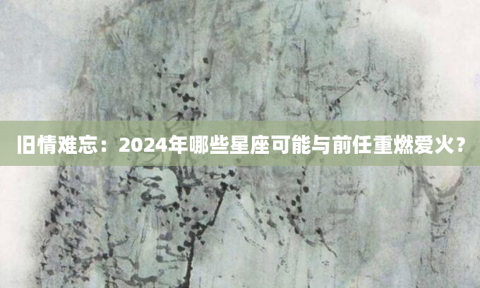 旧情难忘：2024年哪些星座可能与前任重燃爱火？