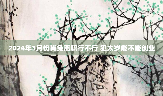 2024年3月份肖兔离职行不行 犯太岁能不能创业