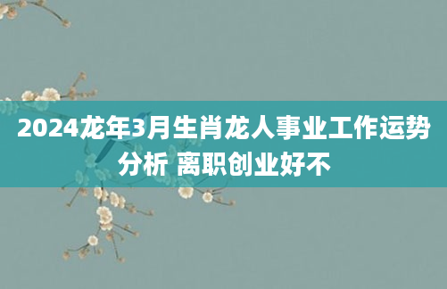 2024龙年3月生肖龙人事业工作运势分析 离职创业好不