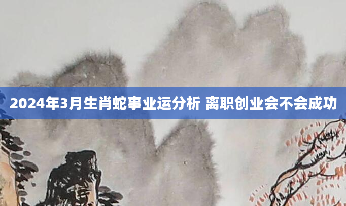 2024年3月生肖蛇事业运分析 离职创业会不会成功