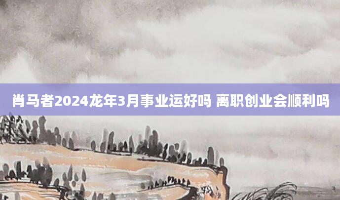 肖马者2024龙年3月事业运好吗 离职创业会顺利吗