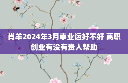肖羊2024年3月事业运好不好 离职创业有没有贵人帮助