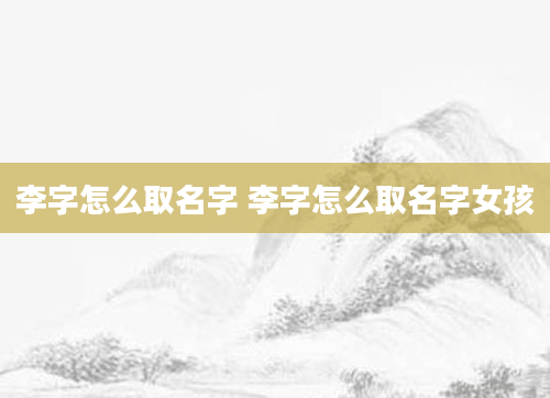 李字怎么取名字 李字怎么取名字女孩
